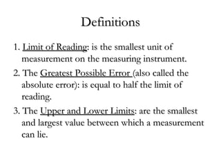 DefinitionsDefinitions
1.1. Limit of ReadingLimit of Reading: is the smallest unit of: is the smallest unit of
measurement on the measuring instrument.measurement on the measuring instrument.
2. The2. The Greatest Possible ErrorGreatest Possible Error (also called the(also called the
absolute error): is equal to half the limit ofabsolute error): is equal to half the limit of
reading.reading.
3. The3. The Upper and Lower LimitsUpper and Lower Limits: are the smallest: are the smallest
and largest value between which a measurementand largest value between which a measurement
can lie.can lie.
 