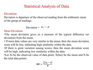 Statistical Analysis of Data
Deviation:
Deviation is departure of the observed reading from the arithmetic mean
of the group of readings.
Deviation =
Mean Deviation:
•The mean deviation gives us a measure of the typical difference (or
deviation) from the mean.
• If most data values are very similar to the mean, then the mean deviation
score will be low, indicating high similarity within the data.
•If there is great variation among scores, then the mean deviation score
will be high, indicating low similarity within the data.
•Let Xi be the observed value of data point, X(bar) be the mean and N be
the total data points.
 