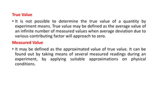 True Value
• It is not possible to determine the true value of a quantity by
experiment means. True value may be defined as the average value of
an infinite number of measured values when average deviation due to
various contributing factor will approach to zero.
Measured Value
• It may be defined as the approximated value of true value. It can be
found out by taking means of several measured readings during an
experiment, by applying suitable approximations on physical
conditions.
 