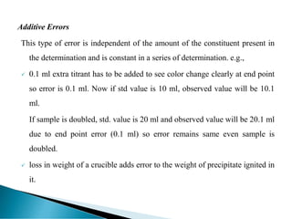 Additive Errors
This type of error is independent of the amount of the constituent present in
the determination and is constant in a series of determination. e.g.,
 0.1 ml extra titrant has to be added to see color change clearly at end point
so error is 0.1 ml. Now if std value is 10 ml, observed value will be 10.1
ml.
If sample is doubled, std. value is 20 ml and observed value will be 20.1 ml
due to end point error (0.1 ml) so error remains same even sample is
doubled.
 loss in weight of a crucible adds error to the weight of precipitate ignited in
it.
 