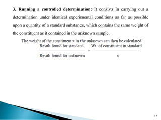 3. Running a controlled determination: It consists in carrying out a
determination under identical experimental conditions as far as possible
upon a quantity of a standard substance, which contains the same weight of
the constituent as it contained in the unknown sample.
17
 