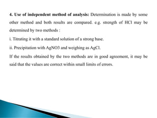 4. Use of independent method of analysis: Determination is made by some
other method and both results are compared. e.g. strength of HCl may be
determined by two methods :
i. Titrating it with a standard solution of a strong base.
ii. Precipitation with AgNO3 and weighing as AgCl.
If the results obtained by the two methods are in good agreement, it may be
said that the values are correct within small limits of errors.
 