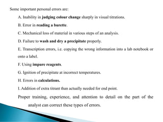 Some important personal errors are:
A. Inability in judging colour change sharply in visual titrations.
B. Error in reading a burette.
C. Mechanical loss of material in various steps of an analysis.
D. Failure to wash and dry a precipitate properly.
E. Transcription errors, i.e. copying the wrong information into a lab notebook or
onto a label.
F. Using impure reagents.
G. Ignition of precipitate at incorrect temperatures.
H. Errors in calculations.
I. Addition of extra titrant than actually needed for end point.
Proper training, experience, and attention to detail on the part of the
analyst can correct these types of errors.
 