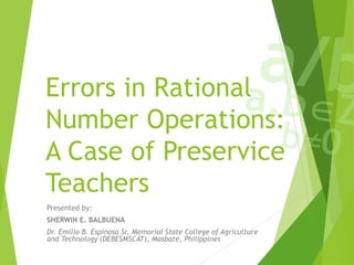 Errors in Rational
Number Operations:
A Case of Preservice
Teachers
Presented by:
SHERWIN E. BALBUENA
Dr. Emilio B. Espinosa Sr. Memorial State College of Agriculture
and Technology (DEBESMSCAT), Masbate, Philippines
 