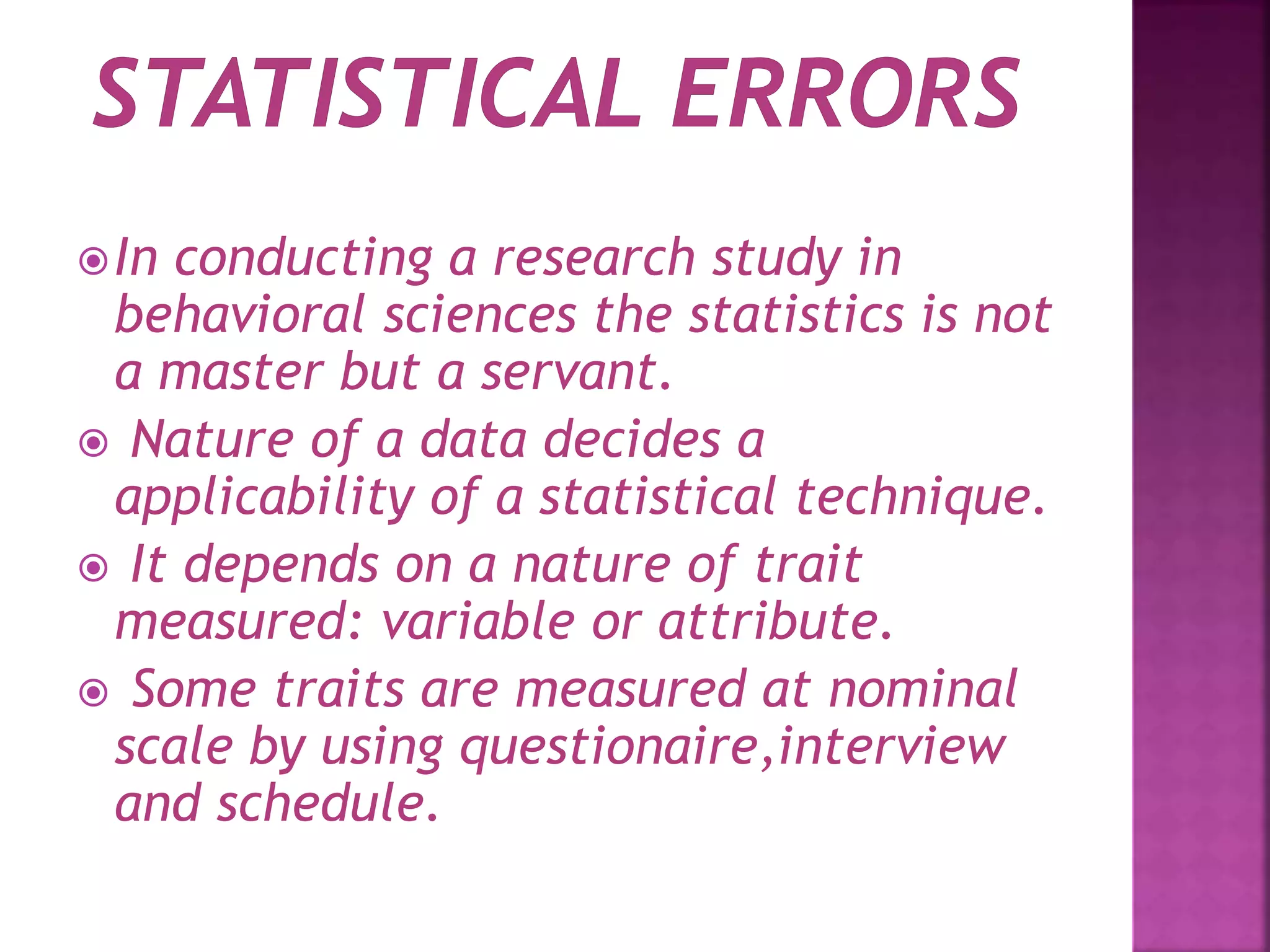 In conducting a research study in
behavioral sciences the statistics is not
a master but a servant.
 Nature of a data decides a
applicability of a statistical technique.
 It depends on a nature of trait
measured: variable or attribute.
 Some traits are measured at nominal
scale by using questionaire,interview
and schedule.
 