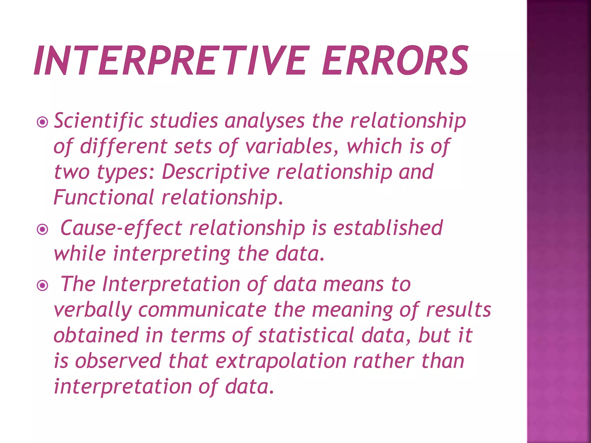 Scientific studies analyses the relationship
of different sets of variables, which is of
two types: Descriptive relationship and
Functional relationship.
 Cause-effect relationship is established
while interpreting the data.
 The Interpretation of data means to
verbally communicate the meaning of results
obtained in terms of statistical data, but it
is observed that extrapolation rather than
interpretation of data.
 