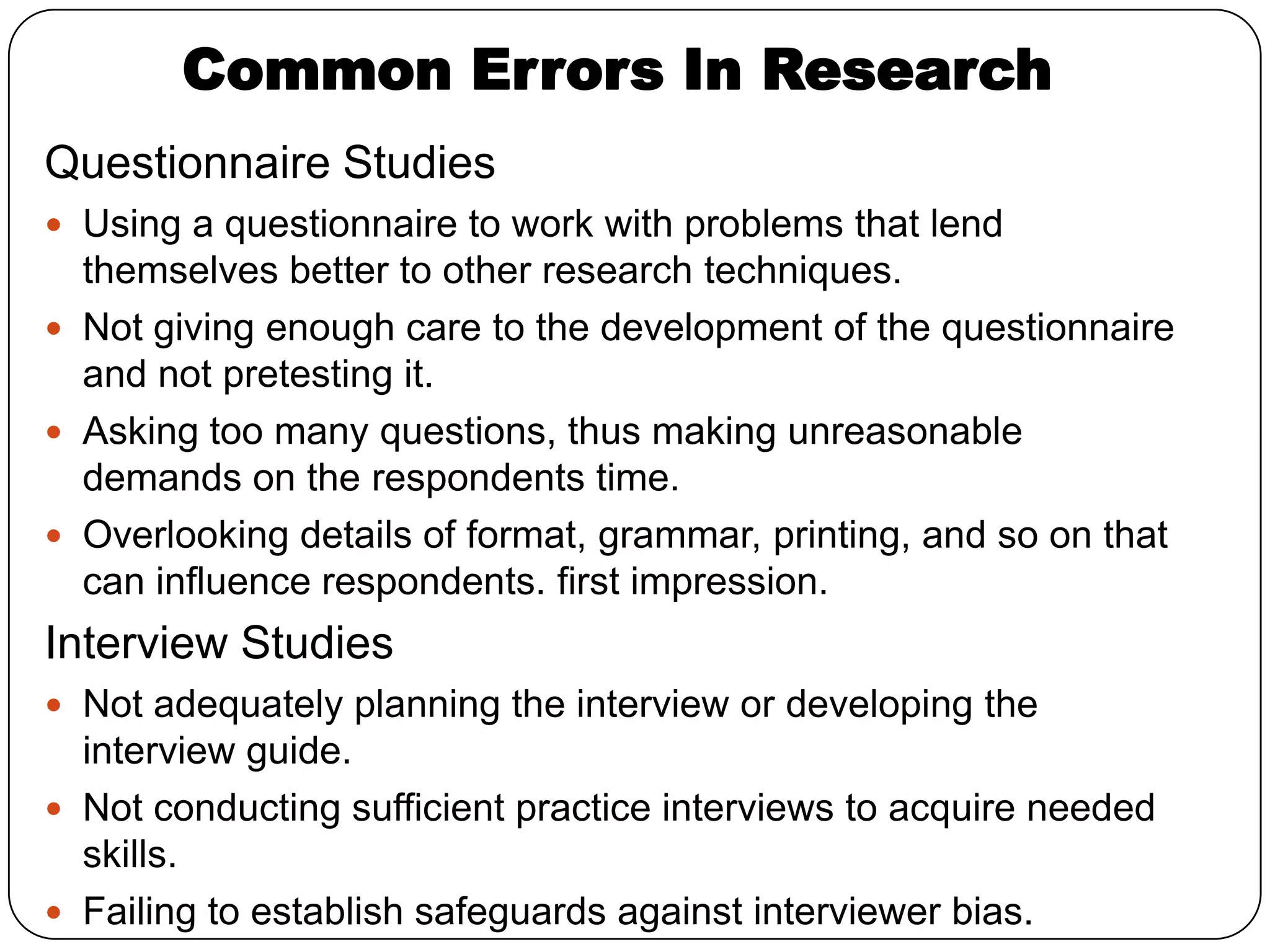 Common Errors In Research
Questionnaire Studies
 Using a questionnaire to work with problems that lend
  themselves better to other research techniques.
 Not giving enough care to the development of the questionnaire
  and not pretesting it.
 Asking too many questions, thus making unreasonable
  demands on the respondents time.
 Overlooking details of format, grammar, printing, and so on that
  can influence respondents. first impression.
Interview Studies
 Not adequately planning the interview or developing the
  interview guide.
 Not conducting sufficient practice interviews to acquire needed
  skills.
 Failing to establish safeguards against interviewer bias.
 
