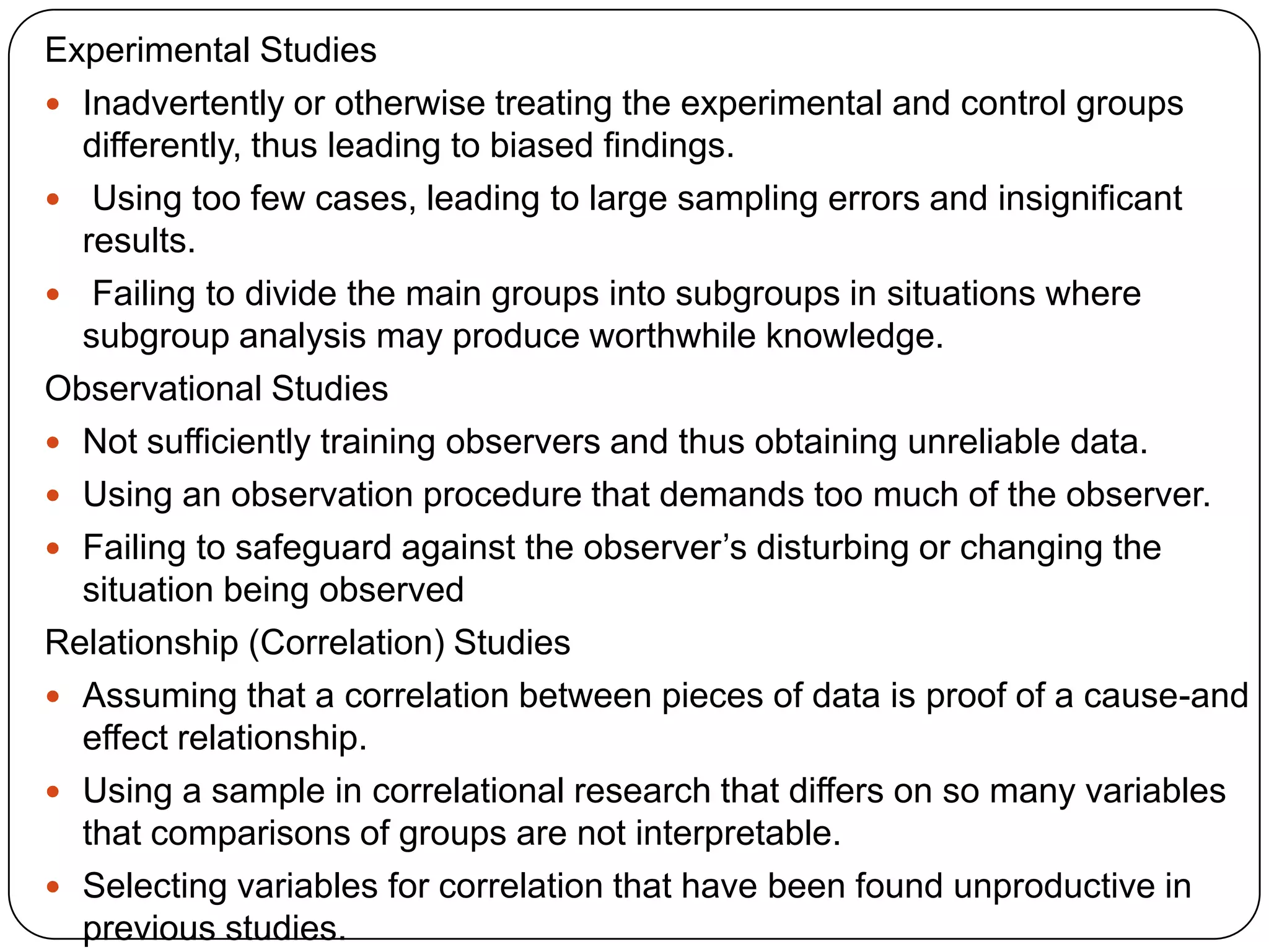 Experimental Studies
 Inadvertently or otherwise treating the experimental and control groups
  differently, thus leading to biased findings.
 Using too few cases, leading to large sampling errors and insignificant
  results.
 Failing to divide the main groups into subgroups in situations where
  subgroup analysis may produce worthwhile knowledge.
Observational Studies
 Not sufficiently training observers and thus obtaining unreliable data.
 Using an observation procedure that demands too much of the observer.
 Failing to safeguard against the observer’s disturbing or changing the
  situation being observed
Relationship (Correlation) Studies
 Assuming that a correlation between pieces of data is proof of a cause-and
  effect relationship.
 Using a sample in correlational research that differs on so many variables
  that comparisons of groups are not interpretable.
 Selecting variables for correlation that have been found unproductive in
  previous studies.
 