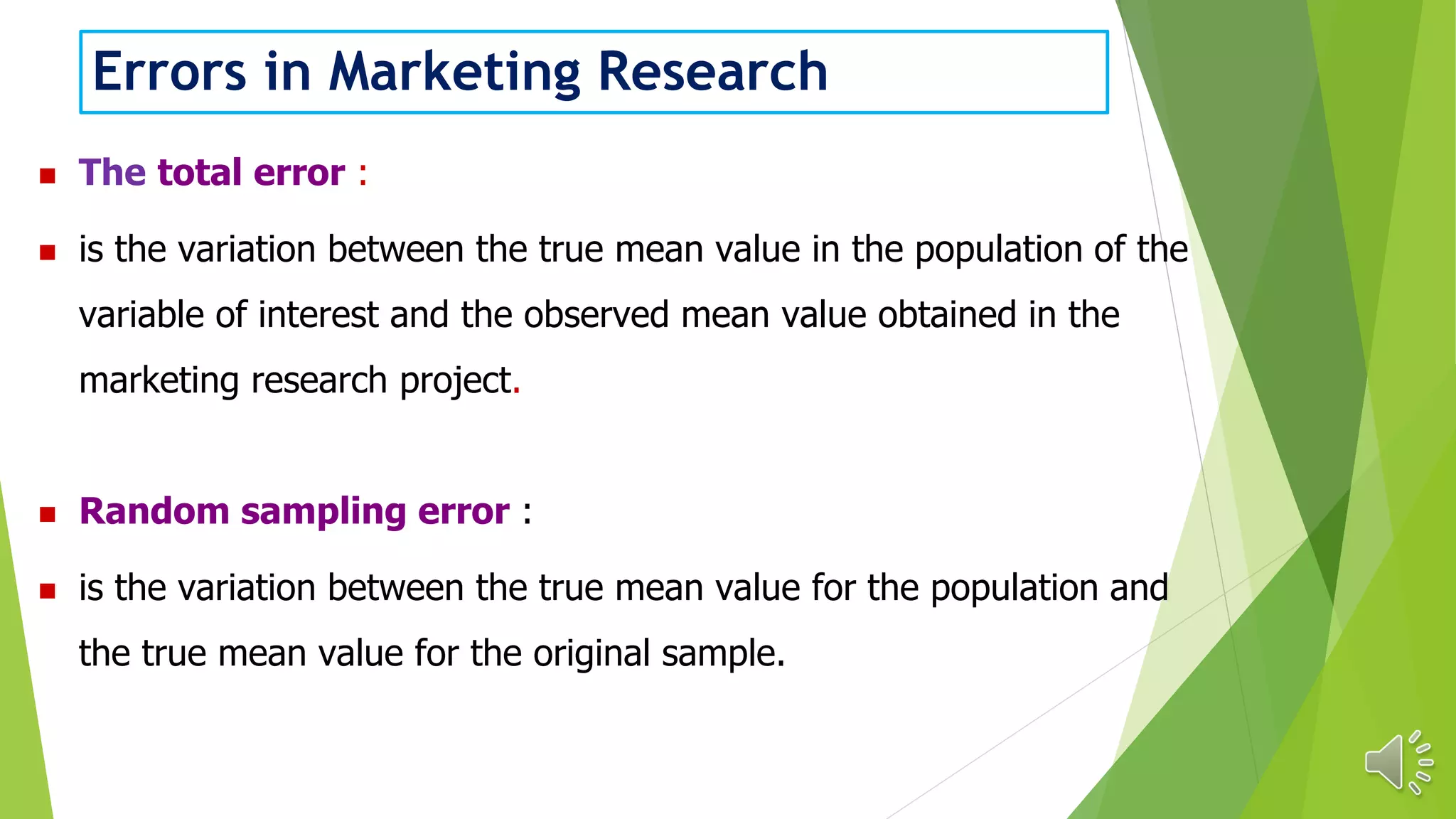 Errors in Marketing Research
 The total error :
 is the variation between the true mean value in the population of the
variable of interest and the observed mean value obtained in the
marketing research project.
 Random sampling error :
 is the variation between the true mean value for the population and
the true mean value for the original sample.
 