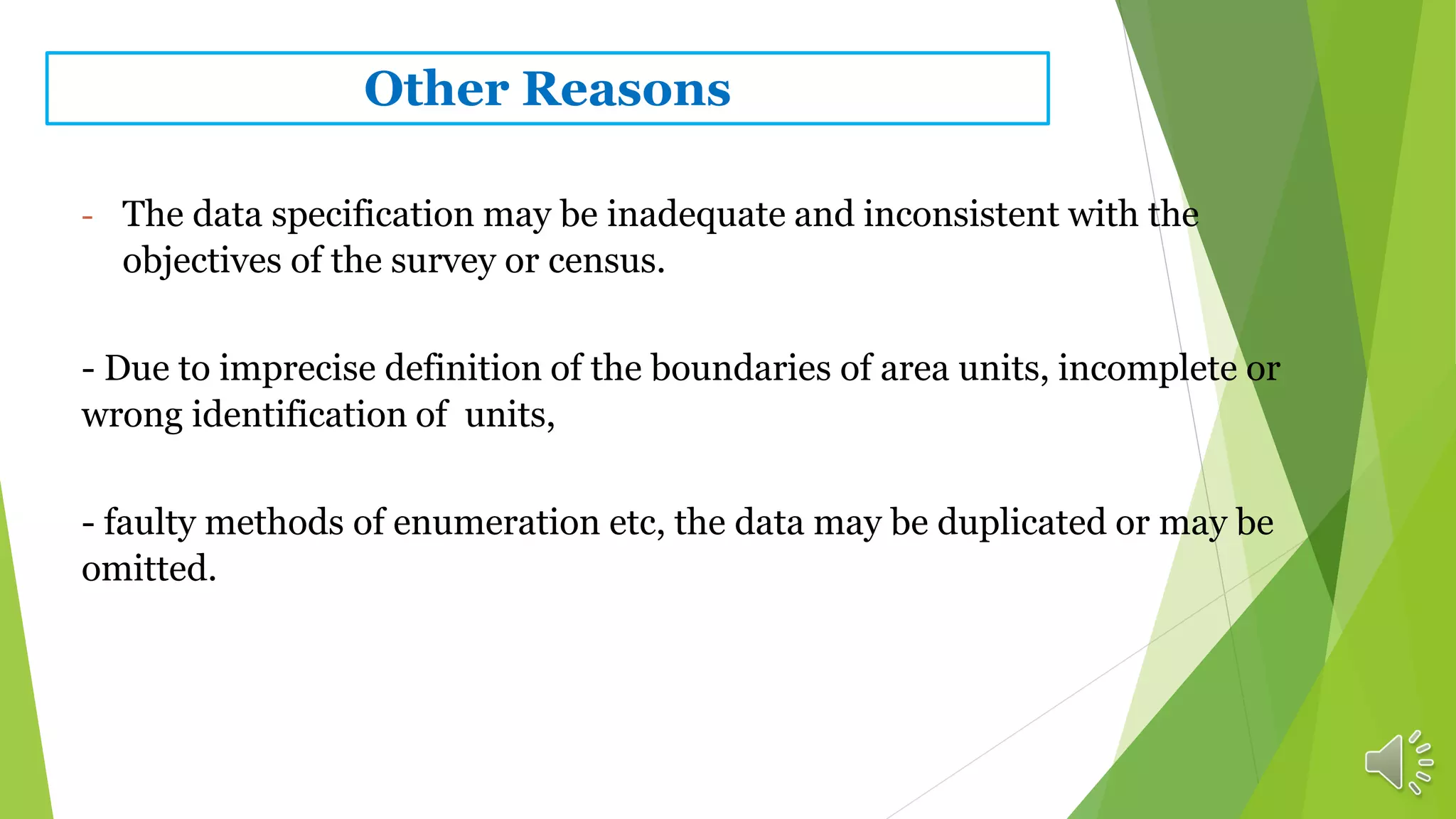 Other Reasons
- The data specification may be inadequate and inconsistent with the
objectives of the survey or census.
- Due to imprecise definition of the boundaries of area units, incomplete or
wrong identification of units,
- faulty methods of enumeration etc, the data may be duplicated or may be
omitted.
 