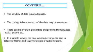 CONTINUE….
The scrutiny of data is not adequate.
The coding, tabulation etc. of the data may be erroneous.
There can be errors in presenting and printing the tabulated
results, graphs etc.
In a sample survey, the non-sampling errors arise due to
defective frames and faulty selection of sampling units.
 