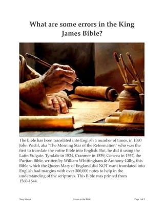 What are some errors in the King
James Bible?
The Bible has been translated into English a number of times, in 1380
John Wiclif, aka "The Morning Star of the Reformation" who was the
ﬁrst to translate the entire Bible into English. But, he did it using the
Latin Vulgate. Tyndale in 1534, Cranmer in 1539, Geneva in 1557, the
Puritan Bible, written by William Whittingham & Anthony Gilby, this
Bible which the Queen Mary of England did NOT want translated into
English had margins with over 300,000 notes to help in the
understanding of the scriptures. This Bible was printed from
1560-1644.
Tony Mariot Errors in the Bible Page ! of !1 5
 