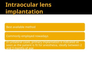 Intraocular lens
implantation
Best available method
Commonly employed nowadays
In unilateral cases, primary implantation is indicated as
soon as the patient is fit for anesthesia, ideally between 2
and 3 months of age
 