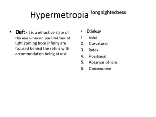 Hypermetropia long sightedness
• Def:-It is a refractive state of
the eye wherein parallel rays of
light coming from infinity are
focused behind the retina with
accommodation being at rest.
• Etiology
1. Axial
2. Curvatural
3. Index
4. Positional
5. Absence of lens
6. Consecutive
 