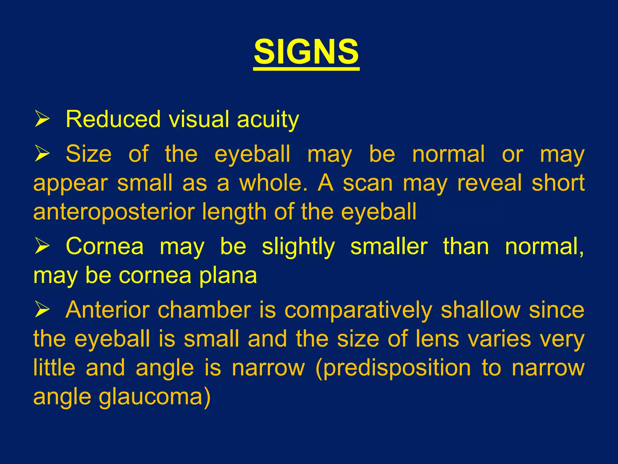 SIGNS
 Reduced visual acuity
 Size of the eyeball may be normal or may
appear small as a whole. A scan may reveal short
anteroposterior length of the eyeball
 Cornea may be slightly smaller than normal,
may be cornea plana
 Anterior chamber is comparatively shallow since
the eyeball is small and the size of lens varies very
little and angle is narrow (predisposition to narrow
angle glaucoma)
 