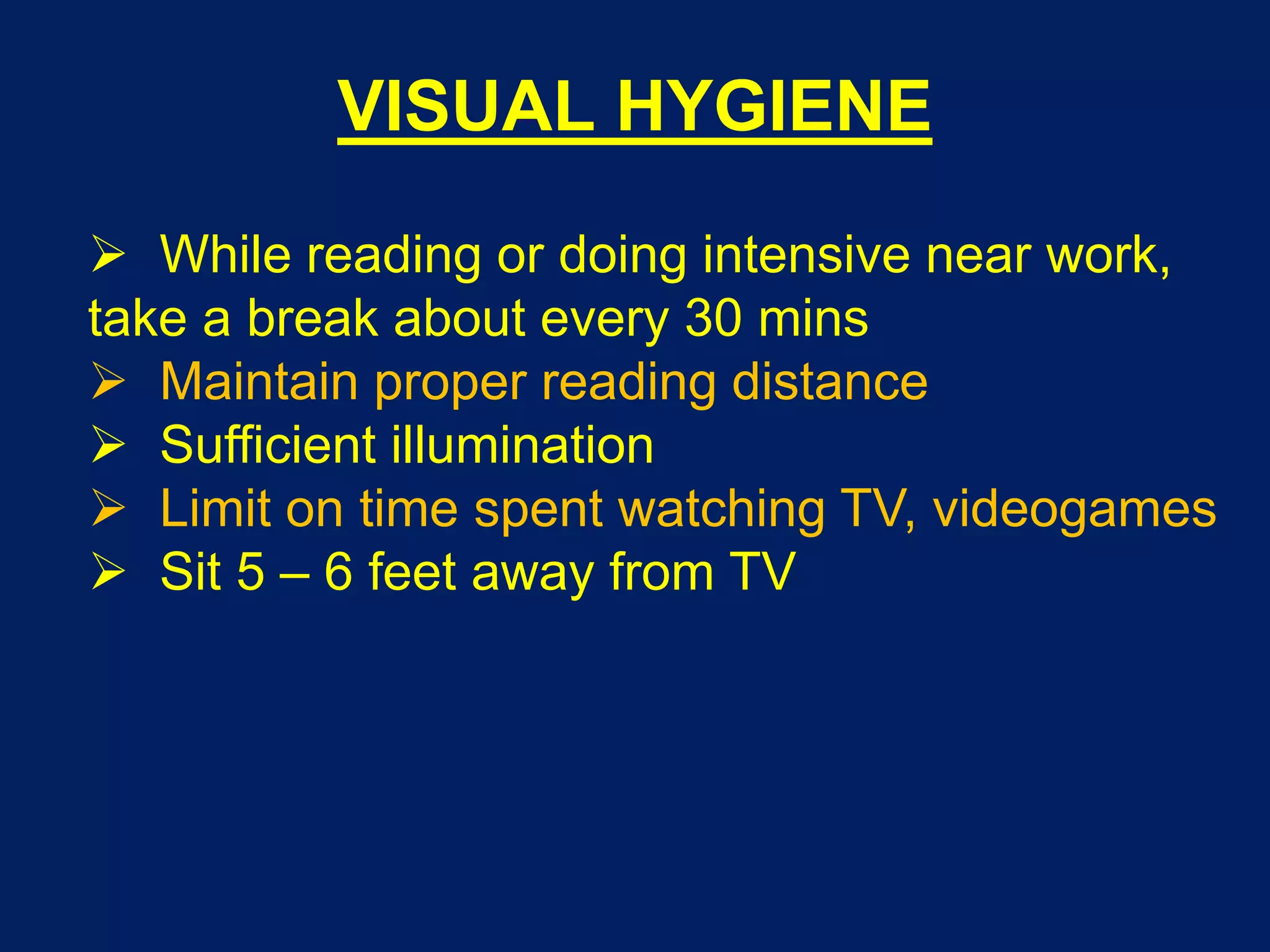 VISUAL HYGIENE
 While reading or doing intensive near work,
take a break about every 30 mins
 Maintain proper reading distance
 Sufficient illumination
 Limit on time spent watching TV, videogames
 Sit 5 – 6 feet away from TV
 
