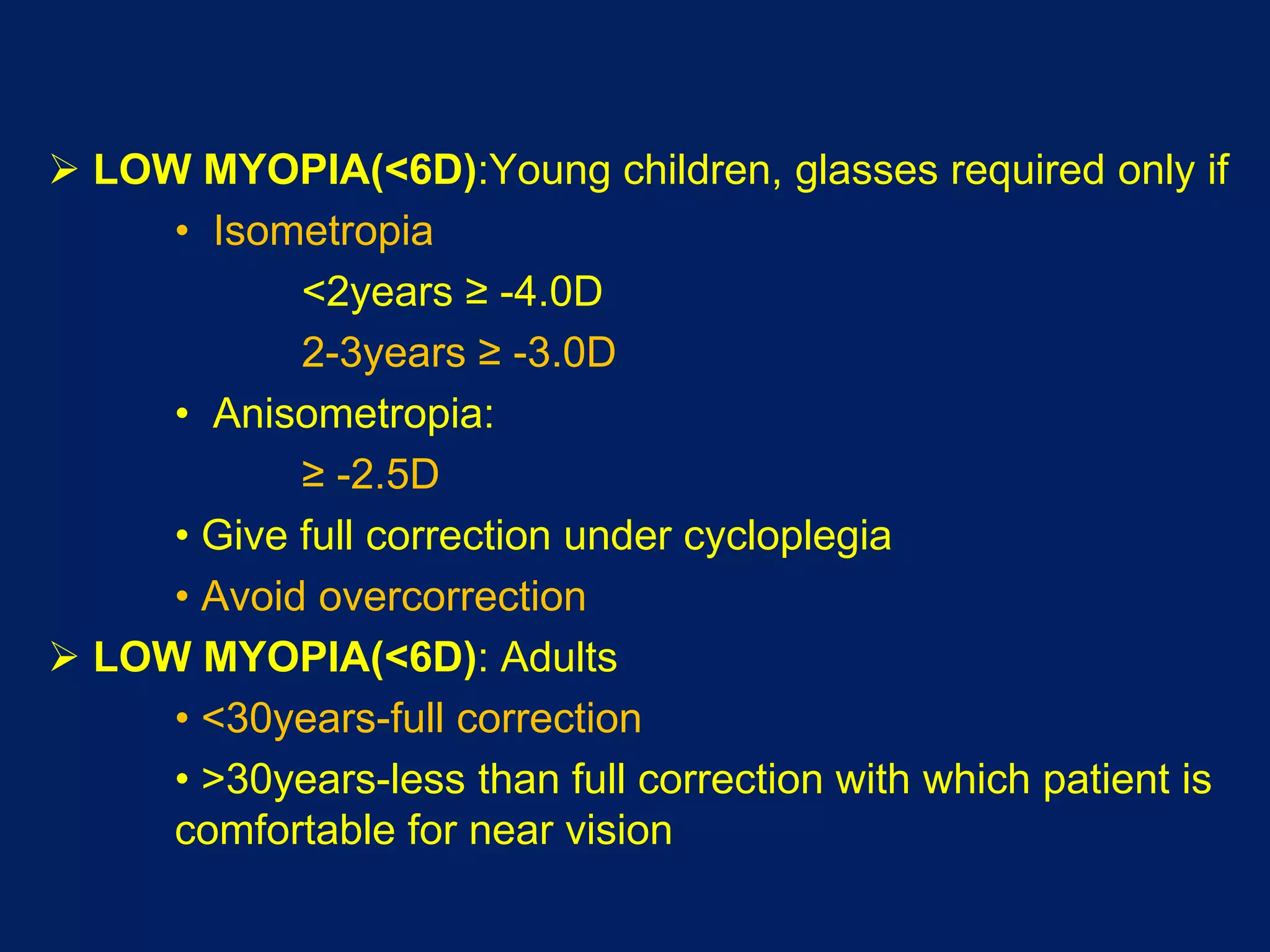 LOW MYOPIA(<6D):Young children, glasses required only if
• Isometropia
<2years ≥ -4.0D
2-3years ≥ -3.0D
• Anisometropia:
≥ -2.5D
• Give full correction under cycloplegia
• Avoid overcorrection
 LOW MYOPIA(<6D): Adults
• <30years-full correction
• >30years-less than full correction with which patient is
comfortable for near vision
 