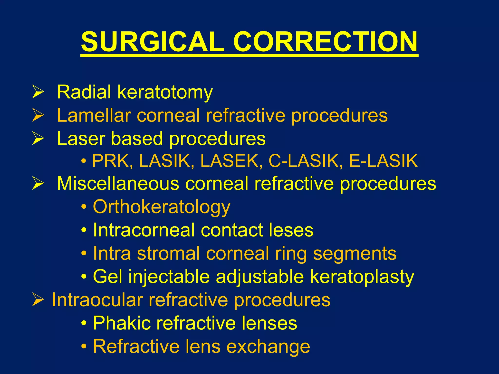 SURGICAL CORRECTION
 Radial keratotomy
 Lamellar corneal refractive procedures
 Laser based procedures
• PRK, LASIK, LASEK, C-LASIK, E-LASIK
 Miscellaneous corneal refractive procedures
• Orthokeratology
• Intracorneal contact leses
• Intra stromal corneal ring segments
• Gel injectable adjustable keratoplasty
 Intraocular refractive procedures
• Phakic refractive lenses
• Refractive lens exchange
 