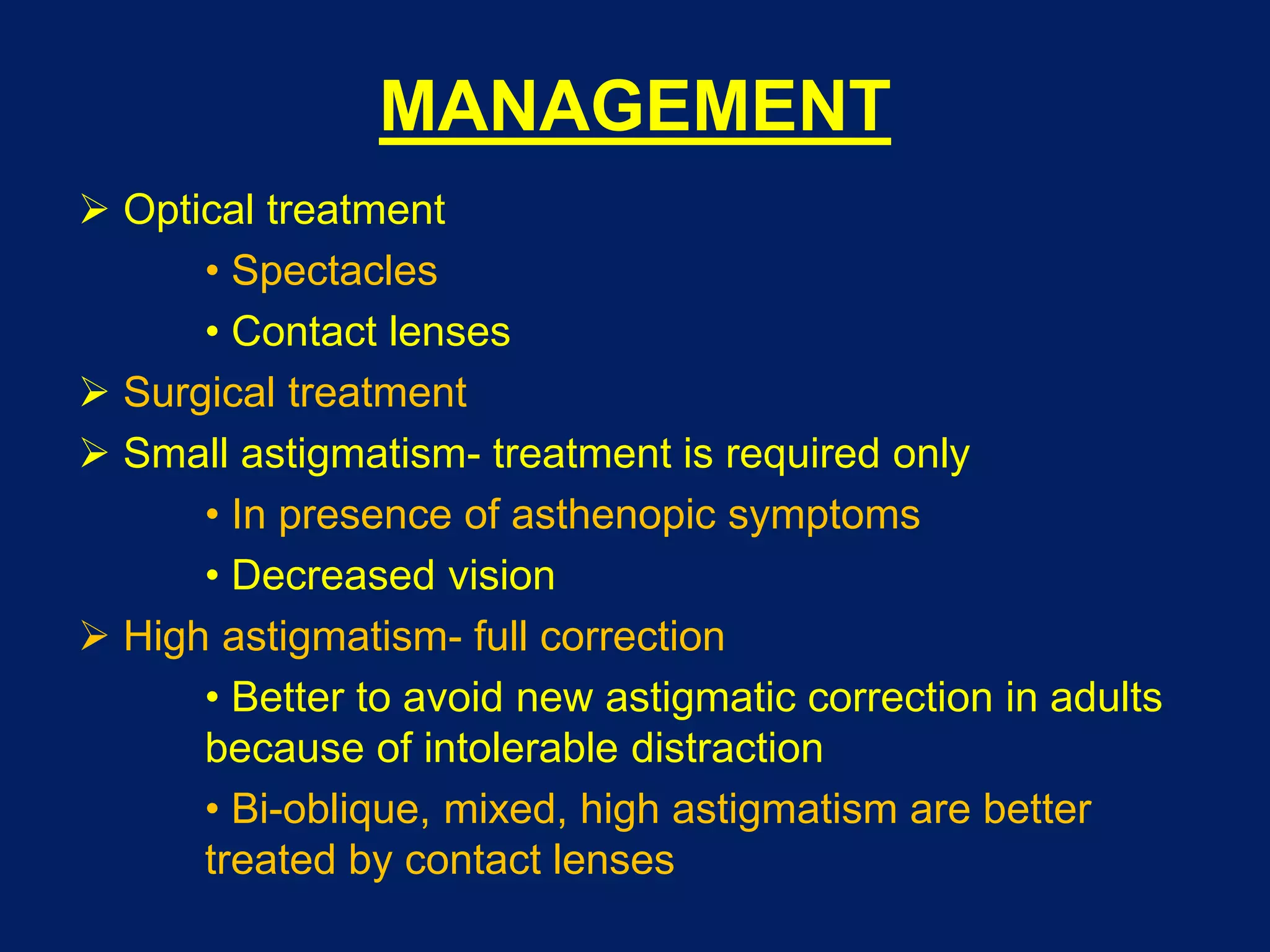 MANAGEMENT
 Optical treatment
• Spectacles
• Contact lenses
 Surgical treatment
 Small astigmatism- treatment is required only
• In presence of asthenopic symptoms
• Decreased vision
 High astigmatism- full correction
• Better to avoid new astigmatic correction in adults
because of intolerable distraction
• Bi-oblique, mixed, high astigmatism are better
treated by contact lenses
 