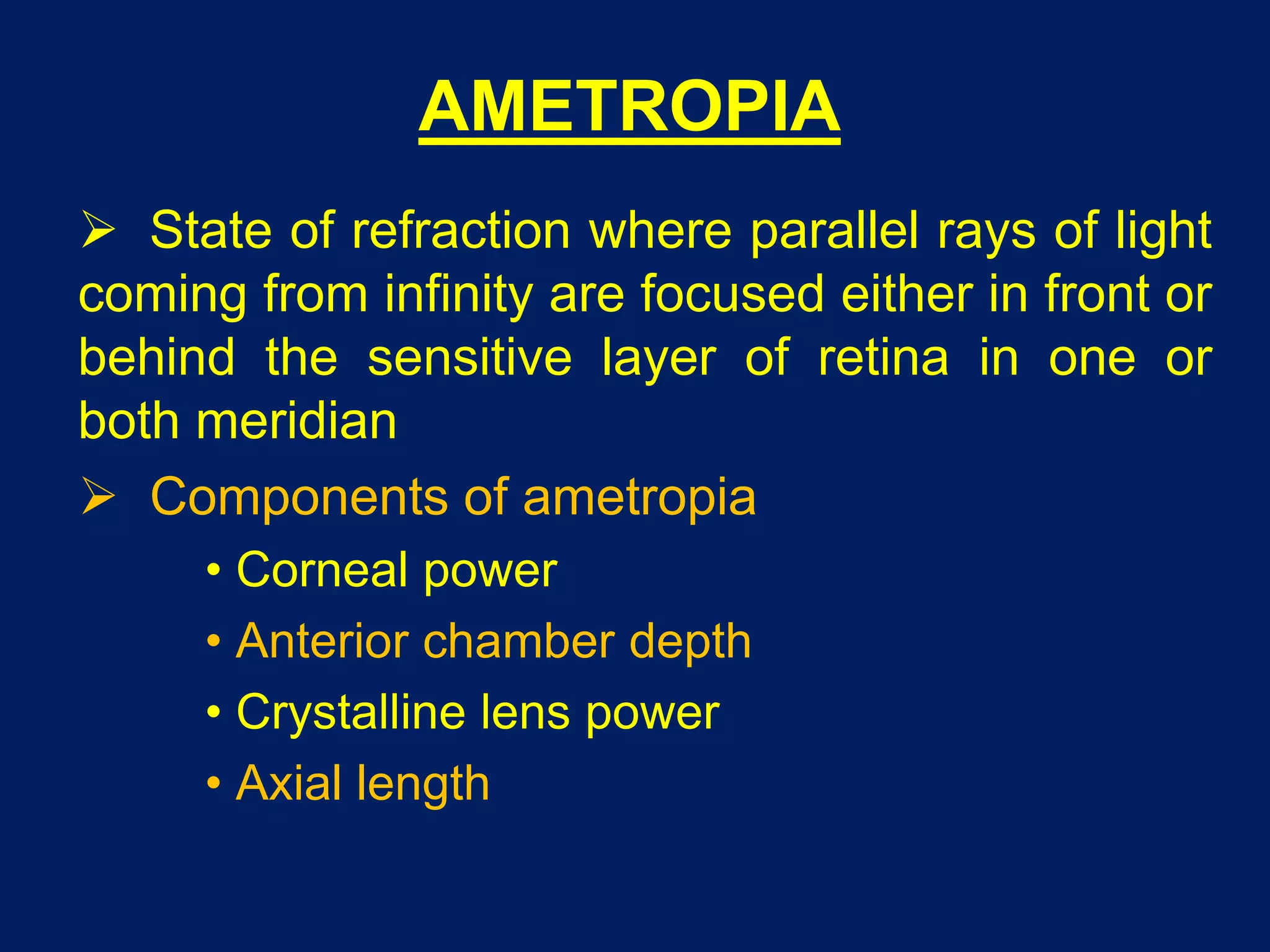 AMETROPIA
 State of refraction where parallel rays of light
coming from infinity are focused either in front or
behind the sensitive layer of retina in one or
both meridian
 Components of ametropia
• Corneal power
• Anterior chamber depth
• Crystalline lens power
• Axial length
 