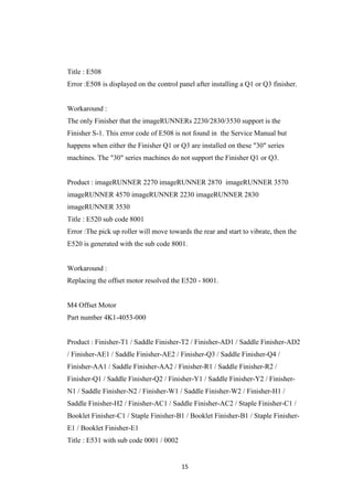 15
Title : E508
Error :E508 is displayed on the control panel after installing a Q1 or Q3 finisher.
Workaround :
The only Finisher that the imageRUNNERs 2230/2830/3530 support is the
Finisher S-1. This error code of E508 is not found in the Service Manual but
happens when either the Finisher Q1 or Q3 are installed on these "30" series
machines. The "30" series machines do not support the Finisher Q1 or Q3.
Product : imageRUNNER 2270 imageRUNNER 2870 imageRUNNER 3570
imageRUNNER 4570 imageRUNNER 2230 imageRUNNER 2830
imageRUNNER 3530
Title : E520 sub code 8001
Error :The pick up roller will move towards the rear and start to vibrate, then the
E520 is generated with the sub code 8001.
Workaround :
Replacing the offset motor resolved the E520 - 8001.
M4 Offset Motor
Part number 4K1-4053-000
Product : Finisher-T1 / Saddle Finisher-T2 / Finisher-AD1 / Saddle Finisher-AD2
/ Finisher-AE1 / Saddle Finisher-AE2 / Finisher-Q3 / Saddle Finisher-Q4 /
Finisher-AA1 / Saddle Finisher-AA2 / Finisher-R1 / Saddle Finisher-R2 /
Finisher-Q1 / Saddle Finisher-Q2 / Finisher-Y1 / Saddle Finisher-Y2 / Finisher-
N1 / Saddle Finisher-N2 / Finisher-W1 / Saddle Finisher-W2 / Finisher-H1 /
Saddle Finisher-H2 / Finisher-AC1 / Saddle Finisher-AC2 / Staple Finisher-C1 /
Booklet Finisher-C1 / Staple Finisher-B1 / Booklet Finisher-B1 / Staple Finisher-
E1 / Booklet Finisher-E1
Title : E531 with sub code 0001 / 0002
 