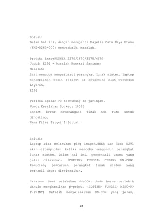 42
Solusi:
Dalam hal ini, dengan mengganti Majelis Catu Daya Utama
(FM2-0260-000) memperbaiki masalah.
Produk: imageRUNNER 2270/2870/3570/4570
Judul: E291 - Masalah Koneksi Jaringan
Masalah:
Saat mencoba memperbarui perangkat lunak sistem, laptop
menampilkan pesan berikut di antarmuka Alat Dukungan
Layanan.
E291
Periksa apakah PC terhubung ke jaringan.
Nomor Kesalahan Socket: 10065
Socket Error Keterangan: Tidak ada rute untuk
dihosting.
Nama File: Target Info.txt
Solusi:
Laptop bisa melakukan ping imageRUNNER dan kode E291
akan ditampilkan ketika mencoba mengunduh perangkat
lunak sistem. Dalam hal ini, pengendali utama yang
jelas dilakukan. (COPIER> FUNGSI> CLEAR> MN-CON)
Kemudian, pembaruan perangkat lunak sistem yang
berhasil dapat diselesaikan.
Catatan: Saat melakukan MN-CON, Anda harus terlebih
dahulu menghasilkan p-print. (COPIER> FUNGSI> MISC-P>
P-PRINT) Setelah menyelesaikan MN-CON yang jelas,
 