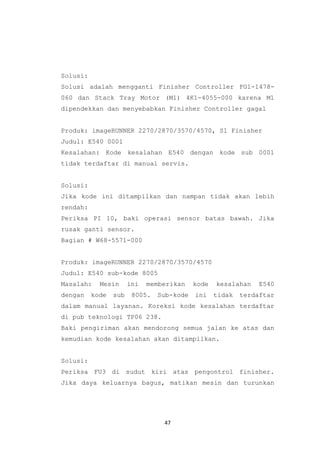 47
Solusi:
Solusi adalah mengganti Finisher Controller FG1-1478-
060 dan Stack Tray Motor (M1) 4K1-4055-000 karena M1
dipendekkan dan menyebabkan Finisher Controller gagal
Produk: imageRUNNER 2270/2870/3570/4570, S1 Finisher
Judul: E540 0001
Kesalahan: Kode kesalahan E540 dengan kode sub 0001
tidak terdaftar di manual servis.
Solusi:
Jika kode ini ditampilkan dan nampan tidak akan lebih
rendah:
Periksa PI 10, baki operasi sensor batas bawah. Jika
rusak ganti sensor.
Bagian # W68-5571-000
Produk: imageRUNNER 2270/2870/3570/4570
Judul: E540 sub-kode 8005
Masalah: Mesin ini memberikan kode kesalahan E540
dengan kode sub 8005. Sub-kode ini tidak terdaftar
dalam manual layanan. Koreksi kode kesalahan terdaftar
di pub teknologi TP06 238.
Baki pengiriman akan mendorong semua jalan ke atas dan
kemudian kode kesalahan akan ditampilkan.
Solusi:
Periksa FU3 di sudut kiri atas pengontrol finisher.
Jika daya keluarnya bagus, matikan mesin dan turunkan
 