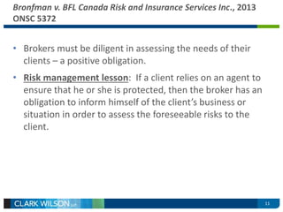 11 
Bronfman v. BFL Canada Risk and Insurance Services Inc., 2013 
ONSC 5372 
• Brokers must be diligent in assessing the needs of their 
clients – a positive obligation. 
• Risk management lesson: If a client relies on an agent to 
ensure that he or she is protected, then the broker has an 
obligation to inform himself of the client’s business or 
situation in order to assess the foreseeable risks to the 
client. 
 