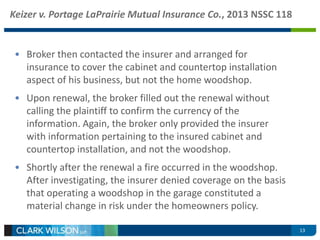 Keizer v. Portage LaPrairie Mutual Insurance Co., 2013 NSSC 118 
• Broker then contacted the insurer and arranged for 
insurance to cover the cabinet and countertop installation 
aspect of his business, but not the home woodshop. 
• Upon renewal, the broker filled out the renewal without 
calling the plaintiff to confirm the currency of the 
information. Again, the broker only provided the insurer 
with information pertaining to the insured cabinet and 
countertop installation, and not the woodshop. 
• Shortly after the renewal a fire occurred in the woodshop. 
After investigating, the insurer denied coverage on the basis 
that operating a woodshop in the garage constituted a 
material change in risk under the homeowners policy. 
13 
 