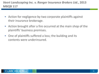 Veert Landscaping Inc. v. Ranger Insurance Brokers Ltd., 2013 
MBQB 117 
• Action for negligence by two corporate plaintiffs against 
their insurance brokerage. 
• Action brought after a fire occurred at the main shop of the 
plaintiffs’ business premises. 
• One of plaintiffs suffered a loss; the building and its 
contents were underinsured. 
16 
 