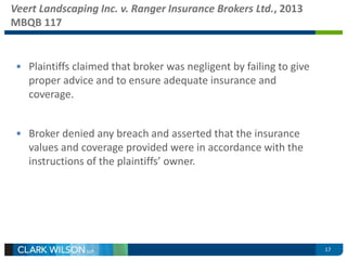 Veert Landscaping Inc. v. Ranger Insurance Brokers Ltd., 2013 
MBQB 117 
• Plaintiffs claimed that broker was negligent by failing to give 
proper advice and to ensure adequate insurance and 
coverage. 
• Broker denied any breach and asserted that the insurance 
values and coverage provided were in accordance with the 
instructions of the plaintiffs’ owner. 
17 
 