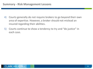Summary - Risk Management Lessons 
4) Courts generally do not require brokers to go beyond their own 
area of expertise. However, a broker should not mislead an 
insured regarding their abilities. 
5) Courts continue to show a tendency to try and “do justice” in 
each case. 
28 
 