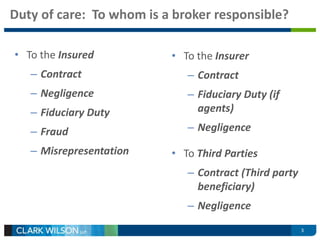 Duty of care: To whom is a broker responsible? 
3 
• To the Insured 
– Contract 
– Negligence 
– Fiduciary Duty 
– Fraud 
– Misrepresentation 
• To the Insurer 
– Contract 
– Fiduciary Duty (if 
agents) 
– Negligence 
• To Third Parties 
– Contract (Third party 
beneficiary) 
– Negligence 
 