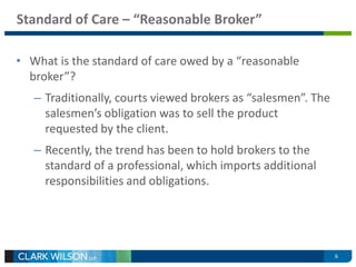 6 
Standard of Care – “Reasonable Broker” 
• What is the standard of care owed by a “reasonable 
broker”? 
– Traditionally, courts viewed brokers as “salesmen”. The 
salesmen’s obligation was to sell the product 
requested by the client. 
– Recently, the trend has been to hold brokers to the 
standard of a professional, which imports additional 
responsibilities and obligations. 
 