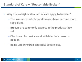 7 
Standard of Care – “Reasonable Broker” 
• Why does a higher standard of care apply to brokers? 
– The insurance industry and brokers have become more 
specialized. 
– Brokers are commonly experts in the products they 
sell. 
– Clients can be novices and will defer to a broker’s 
opinion. 
– Being underinsured can cause severe loss. 
 