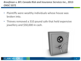 8 
Bronfman v. BFL Canada Risk and Insurance Services Inc., 2013 
ONSC 5372 
• Plaintiffs were wealthy individuals whose house was 
broken into. 
• Thieves removed a 310 pound safe that held expensive 
jewellery and $50,000 in cash. 
 