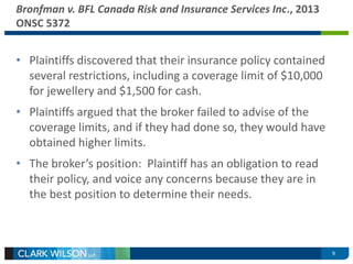 9 
Bronfman v. BFL Canada Risk and Insurance Services Inc., 2013 
ONSC 5372 
• Plaintiffs discovered that their insurance policy contained 
several restrictions, including a coverage limit of $10,000 
for jewellery and $1,500 for cash. 
• Plaintiffs argued that the broker failed to advise of the 
coverage limits, and if they had done so, they would have 
obtained higher limits. 
• The broker’s position: Plaintiff has an obligation to read 
their policy, and voice any concerns because they are in 
the best position to determine their needs. 
 