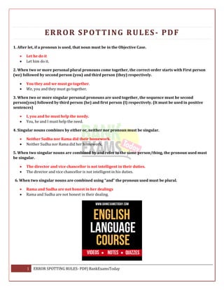 1 ERROR SPOTTING RULES- PDF| BankExamsToday
ERROR SPOTTING RULES- PDF
1. After let, if a pronoun is used, that noun must be in the Objective Case.
 Let he do it
 Let him do it.
2. When two or more personal plural pronouns come together, the correct order starts with First person
(we) followed by second person (you) and third person (they) respectively.
 You they and we must go together.
 We, you and they must go together.
3. When two or more singular personal pronouns are used together, the sequence must be second
person(you) followed by third person (he) and first person (I) respectively. (It must be used in positive
sentences)
 I, you and he must help the needy.
 You, he and I must help the need.
4. Singular nouns combines by either or, neither nor pronoun must be singular.
 Neither Sudha nor Rama did their homework.
 Neither Sudha nor Rama did her homework.
5. When two singular nouns are combined by and refer to the same person/thing, the pronoun used must
be singular.
 The director and vice chancellor is not intelligent in their duties.
 The director and vice chancellor is not intelligent in his duties.
6. When two singular nouns are combined using “and” the pronoun used must be plural.
 Rama and Sudha are not honest in her dealings
 Rama and Sudha are not honest in their dealing.
 