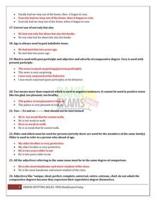 3 ERROR SPOTTING RULES- PDF| BankExamsToday
 Hardly had we step out of the home, then it began to rain.
 Scarcely had we step out of the home, then it began to rain.
 Scarcely had we step out of the home, when it began to rain.
17. Correct use of not only but also
 He lost not only his shoes but also his books.
 He not only lost his shoes but also his books.
18. Ago is always used in past indefinite tense.
 He had met him two years ago
 He met him two years ago.
19. Much is used with past participle and adjective and adverbs of comparative degree. Very is used with
present participle.
 The news is much surprising.(present participle)
 The news is very surprising.
 I was very surprised at his behavior.
 I was much surprised (past participle) at his behavior.
20. Too means more than required which is used in negative sentences. It cannot be used in positive sense
like too glad, too pleasant, too healthy.
 The palace is too pleasant to look at.
 The palace is very pleasant to look at.
21. Too----To and so----------that should not be intertwined
 He is too weak that he cannot walk.
 He is too weak to walk
 He is so weak to walk
 He is so weak that he cannot walk.
22. Elder and eldest must be used for persons (strictly these are used for the members of the same family)
Older is used to refer to a person who ahead of age.
 My older brother is very protective.
 My elder brother is very protective.
 He is two years elder to me
 He is two years older to me
23. All the adjectives referring to the same noun must be in the same degree of comparison.
 He is the most handsome and wiser student of the class.
 He is the most handsome and wisest student of the class.
24. Adjectives like “unique, ideal, perfect, complete, universal, entire, extreme, chief, do not admit the
comparative degrees because they represent their superlative degree themselves.
 