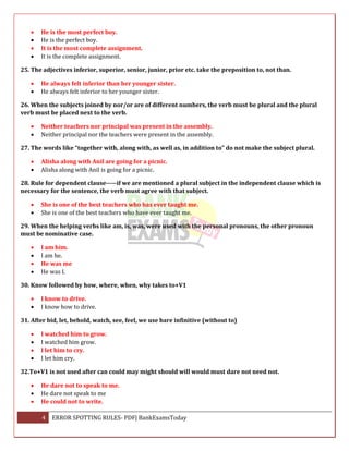 4 ERROR SPOTTING RULES- PDF| BankExamsToday
 He is the most perfect boy.
 He is the perfect boy.
 It is the most complete assignment.
 It is the complete assignment.
25. The adjectives inferior, superior, senior, junior, prior etc. take the preposition to, not than.
 He always felt inferior than her younger sister.
 He always felt inferior to her younger sister.
26. When the subjects joined by nor/or are of different numbers, the verb must be plural and the plural
verb must be placed next to the verb.
 Neither teachers nor principal was present in the assembly.
 Neither principal nor the teachers were present in the assembly.
27. The words like “together with, along with, as well as, in addition to” do not make the subject plural.
 Alisha along with Anil are going for a picnic.
 Alisha along with Anil is going for a picnic.
28. Rule for dependent clause-----if we are mentioned a plural subject in the independent clause which is
necessary for the sentence, the verb must agree with that subject.
 She is one of the best teachers who has ever taught me.
 She is one of the best teachers who have ever taught me.
29. When the helping verbs like am, is, was, were used with the personal pronouns, the other pronoun
must be nominative case.
 I am him.
 I am he.
 He was me
 He was I.
30. Know followed by how, where, when, why takes to+V1
 I know to drive.
 I know how to drive.
31. After bid, let, behold, watch, see, feel, we use bare infinitive (without to)
 I watched him to grow.
 I watched him grow.
 I let him to cry.
 I let him cry.
32.To+V1 is not used after can could may might should will would must dare not need not.
 He dare not to speak to me.
 He dare not speak to me
 He could not to write.
 
