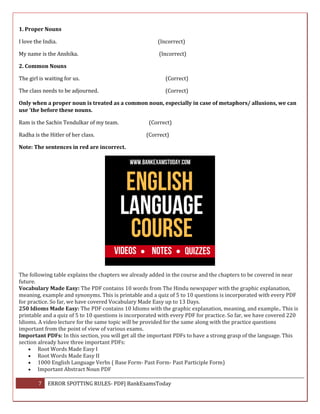 7 ERROR SPOTTING RULES- PDF| BankExamsToday
1. Proper Nouns
I love the India. (Incorrect)
My name is the Anshika. (Incorrect)
2. Common Nouns
The girl is waiting for us. (Correct)
The class needs to be adjourned. (Correct)
Only when a proper noun is treated as a common noun, especially in case of metaphors/ allusions, we can
use 'the before these nouns.
Ram is the Sachin Tendulkar of my team. (Correct)
Radha is the Hitler of her class. (Correct)
Note: The sentences in red are incorrect.
The following table explains the chapters we already added in the course and the chapters to be covered in near
future.
Vocabulary Made Easy: The PDF contains 10 words from The Hindu newspaper with the graphic explanation,
meaning, example and synonyms. This is printable and a quiz of 5 to 10 questions is incorporated with every PDF
for practice. So far, we have covered Vocabulary Made Easy up to 13 Days.
250 Idioms Made Easy: The PDF contains 10 Idioms with the graphic explanation, meaning, and example.. This is
printable and a quiz of 5 to 10 questions is incorporated with every PDF for practice. So far, we have covered 220
Idioms. A video lecture for the same topic will be provided for the same along with the practice questions
important from the point of view of various exams.
Important PDFs: In this section, you will get all the important PDFs to have a strong grasp of the language. This
section already have three important PDFs:
 Root Words Made Easy I
 Root Words Made Easy II
 1000 English Language Verbs ( Base Form- Past Form- Past Participle Form)
 Important Abstract Noun PDF
 