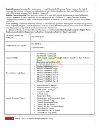 8 ERROR SPOTTING RULES- PDF| BankExamsToday
English Grammar Lessons: This section covers every little detail of Grammar Topics related to the English
Language. Each topic is explained in detail in Video Lecture followed by Practice Quiz and PDFs related to the
topics. This section is updated with 3 videos every week.
Reading Comprehension: This section is considered to most difficult and also an integral part of all banking
competitive exams. To make it easy for you, we will provide you video lectures ranging from easy Reading
Comprehension Passage to High-Level Passages along with practice sets to brush up your learning and enhance
your skills.
Error Spotting: This section will cover a variety of error spotting questions starting with error spotting questions
based on grammar topics. Levels to be covered here will be Easy-Moderate-Difficult. Each video lesson will have at
least 20 questions along with 10 practice questions for the learners.
In addition to the above-mentioned topics, the course covers topics like Cloze Tests, Descriptive Paper, Phrase
Replacement, Sentence Improvement, Sentence Completion, Sentence Rearrangement.
Vocabulary Made Easy-
PDF+Quiz
Day 1 to Day 20
250 Idioms Made Easy PDF
Day 1 to Day 21
Video Lectures 13
Important PDFs
 Root Words Made Easy I
 Root Words Made Easy II
 1000 English Language Verbs ( Base Form- Past Form- Past Participle
Form)
 Important Abstract Noun PDF
Phrasal Verbs Made Easy
 Phrasal Verbs Made Easy: 1
 Phrasal Verbs Made Easy: 2
 Phrasal Verbs Made Easy: 3
 Phrasal Verbs Made Easy: 4
 Phrasal Verbs Made Easy: 5
 Phrasal Verbs Made Easy: 6
 Phrasal Verbs Made Easy: 7
 Phrasal Verbs Made Easy: 8
English Grammar Topics
 Nouns- Video+ PDF+Quiz
 Pronoun- Video+ PDF+Quiz
 Verb- Video+ PDF+Quiz
 Adjectives- Vide
 Adverb- Video
 Preposition- Video
 Conjunctions and Interjection- Video
 Tense 1: Simple Tense
 Tense 2: Continuous Tense
 Tense 3: Perfect Tense
 Tense 4: Perfect Continuous Tense
 Worksheet on Tenses
 Worksheet on Parts of Speech
 Tenses Made Easy (Hindi)
 