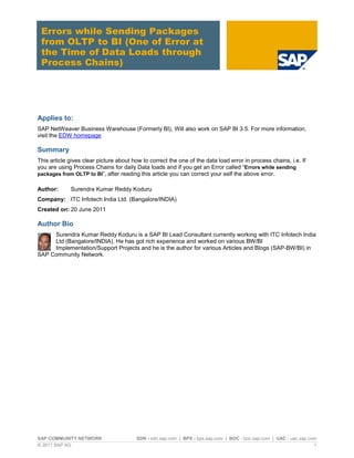 SAP COMMUNITY NETWORK SDN - sdn.sap.com | BPX - bpx.sap.com | BOC - boc.sap.com | UAC - uac.sap.com
© 2011 SAP AG 1
Errors while Sending Packages
from OLTP to BI (One of Error at
the Time of Data Loads through
Process Chains)
Applies to:
SAP NetWeaver Business Warehouse (Formerly BI), Will also work on SAP BI 3.5. For more information,
visit the EDW homepage
Summary
This article gives clear picture about how to correct the one of the data load error in process chains, i.e. If
you are using Process Chains for daily Data loads and if you get an Error called “Errors while sending
packages from OLTP to BI”, after reading this article you can correct your self the above error.
Author: Surendra Kumar Reddy Koduru
Company: ITC Infotech India Ltd. (Bangalore/INDIA)
Created on: 20 June 2011
Author Bio
Surendra Kumar Reddy Koduru is a SAP BI Lead Consultant currently working with ITC Infotech India
Ltd (Bangalore/INDIA). He has got rich experience and worked on various BW/BI
Implementation/Support Projects and he is the author for various Articles and Blogs (SAP-BW/BI) in
SAP Community Network.
 