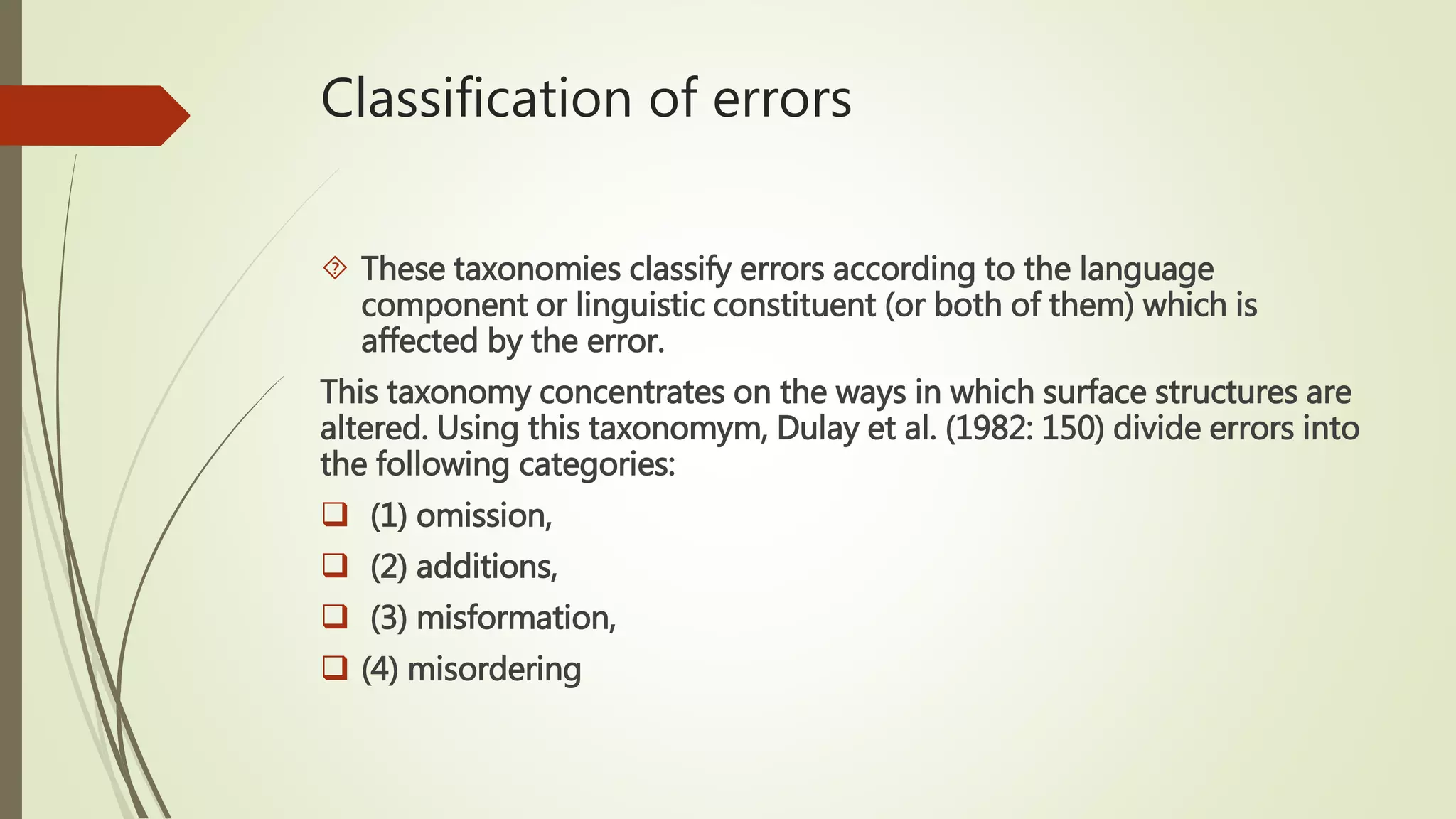 Classification of errors
 These taxonomies classify errors according to the language
component or linguistic constituent (or both of them) which is
affected by the error.
This taxonomy concentrates on the ways in which surface structures are
altered. Using this taxonomym, Dulay et al. (1982: 150) divide errors into
the following categories:
 (1) omission,
 (2) additions,
 (3) misformation,
 (4) misordering
 