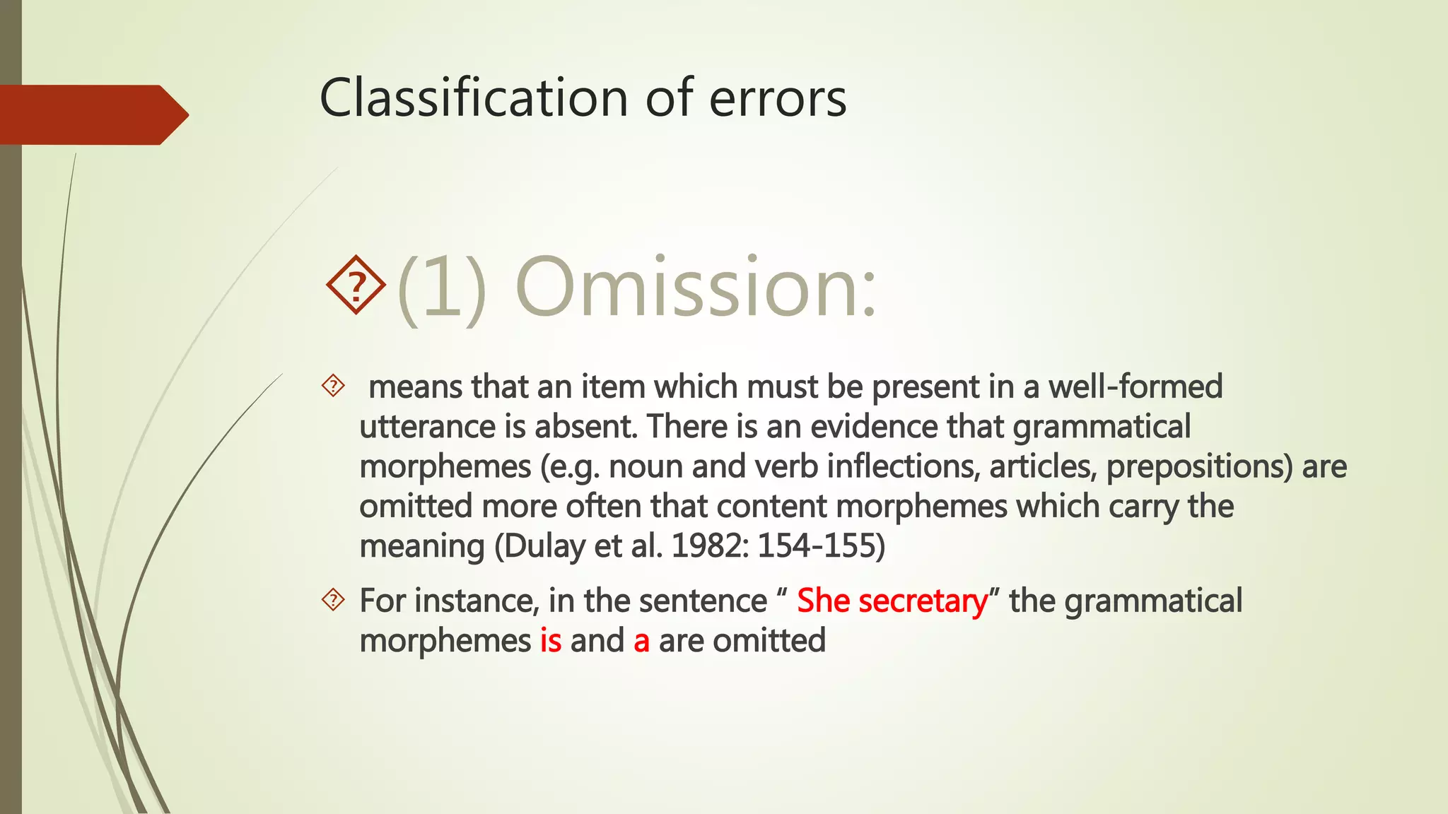 Classification of errors
(1) Omission:
 means that an item which must be present in a well-formed
utterance is absent. There is an evidence that grammatical
morphemes (e.g. noun and verb inflections, articles, prepositions) are
omitted more often that content morphemes which carry the
meaning (Dulay et al. 1982: 154-155)
 For instance, in the sentence “ She secretary” the grammatical
morphemes is and a are omitted
 