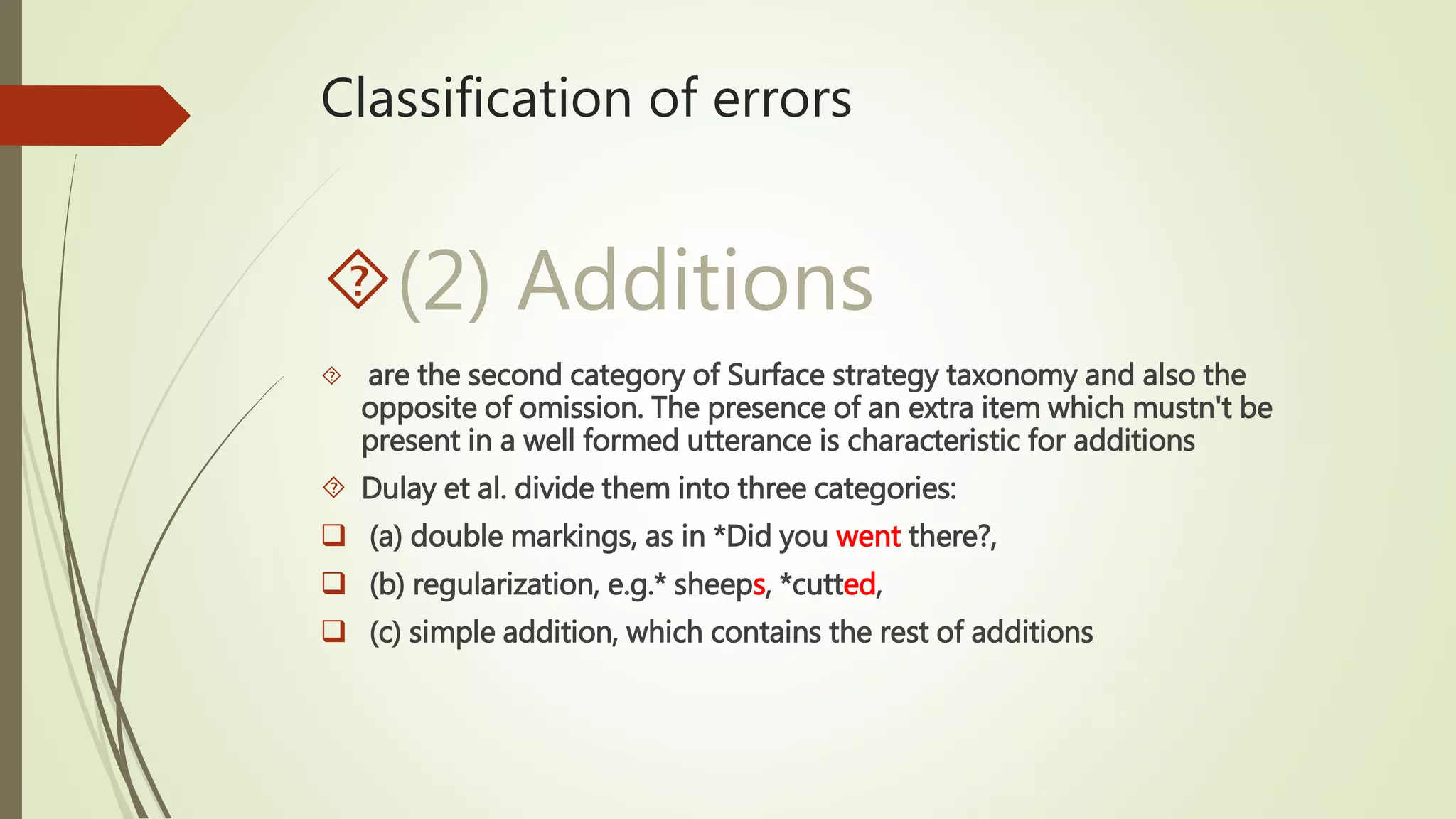 Classification of errors
(2) Additions
 are the second category of Surface strategy taxonomy and also the
opposite of omission. The presence of an extra item which mustn't be
present in a well formed utterance is characteristic for additions
 Dulay et al. divide them into three categories:
 (a) double markings, as in *Did you went there?,
 (b) regularization, e.g.* sheeps, *cutted,
 (c) simple addition, which contains the rest of additions
 