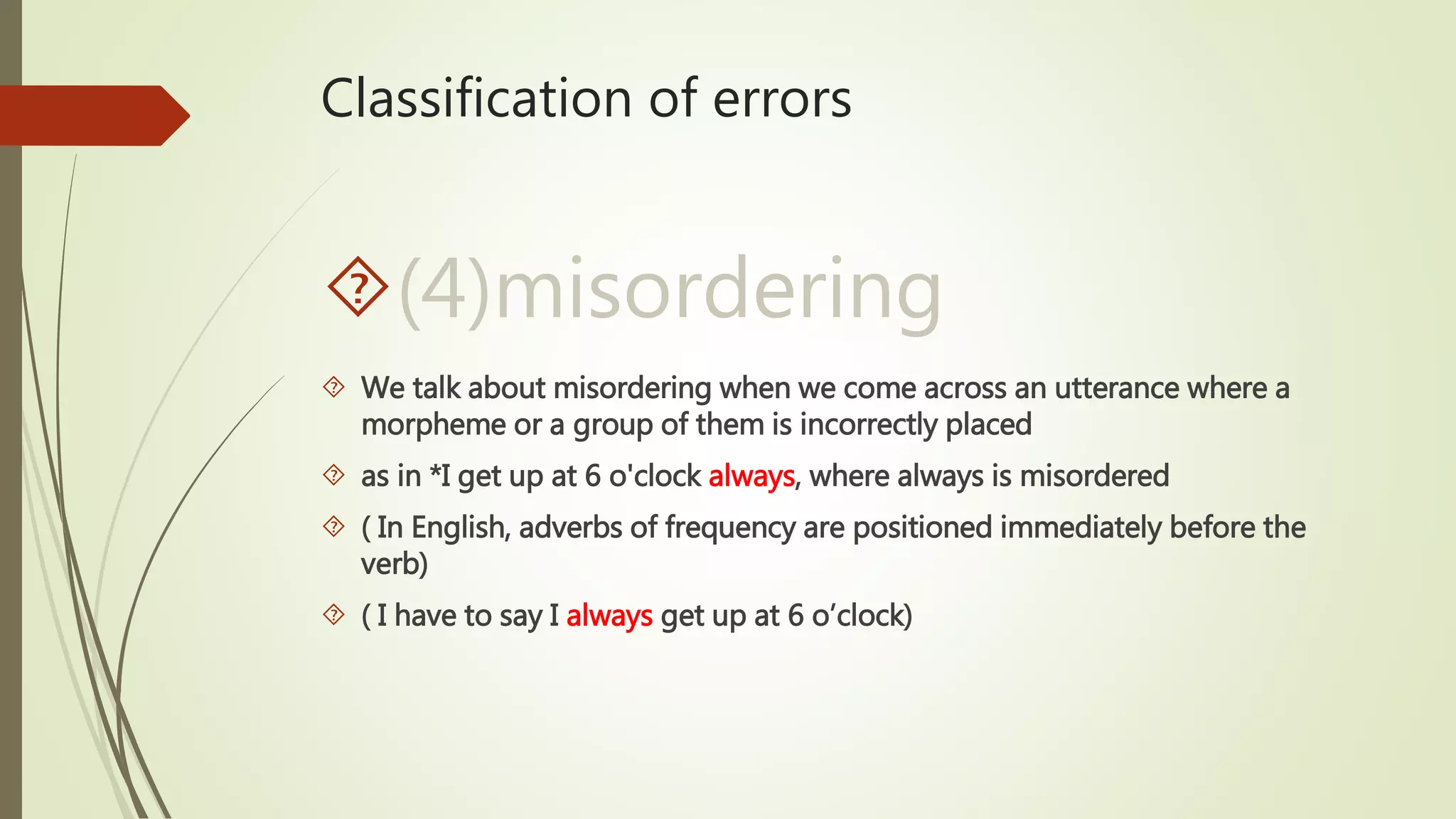 Classification of errors
(4)misordering
 We talk about misordering when we come across an utterance where a
morpheme or a group of them is incorrectly placed
 as in *I get up at 6 o'clock always, where always is misordered
 ( In English, adverbs of frequency are positioned immediately before the
verb)
 ( I have to say I always get up at 6 o’clock)
 