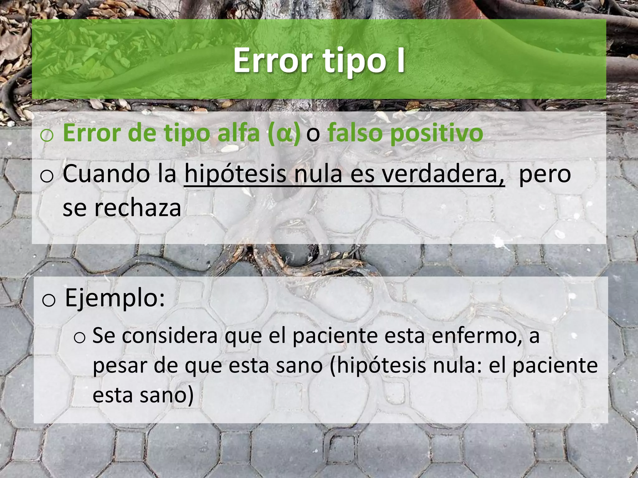 Error tipo I
o Error de tipo alfa (α) o falso positivo
o Cuando la hipótesis nula es verdadera, pero
se rechaza
o Ejemplo:
o Se considera que el paciente esta enfermo, a
pesar de que esta sano (hipótesis nula: el paciente
esta sano)