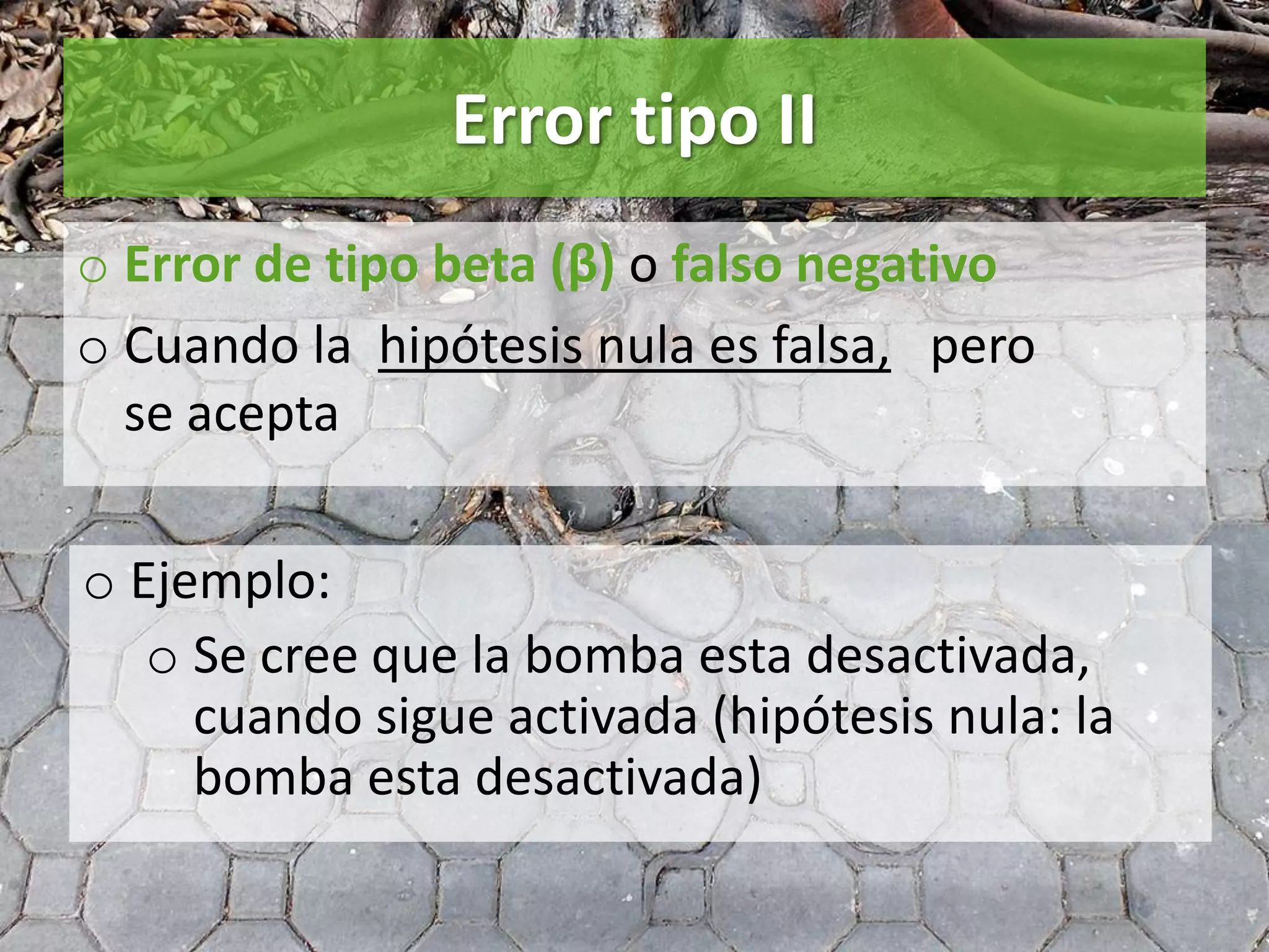 Error tipo II
o Error de tipo beta (β) o falso negativo
o Cuando la hipótesis nula es falsa, pero
se acepta
o Ejemplo:
o Se cree que la bomba esta desactivada,
cuando sigue activada (hipótesis nula: la
bomba esta desactivada)