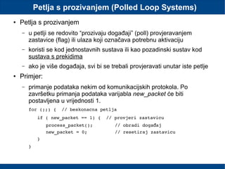 Petlja s prozivanjem (Polled Loop Systems)
● Petlja s prozivanjem
– u petlji se redovito “prozivaju događaji” (poll) provjeravanjem
zastavice (flag) ili ulaza koji označava potrebnu aktivaciju
– koristi se kod jednostavnih sustava ili kao pozadinski sustav kod
sustava s prekidima
– ako je više događaja, svi bi se trebali provjeravati unutar iste petlje
● Primjer:
– primanje podataka nekim od komunikacijskih protokola. Po
završetku primanja podataka varijabla new_packet će biti
postavljena u vrijednosti 1.
for (;;) {  // beskonacna petlja
if ( new_packet == 1) {  // provjeri zastavicu
process_packet();        // obradi doga ajđ
new_packet = 0;          // resetiraj zastavicu
}
}
 